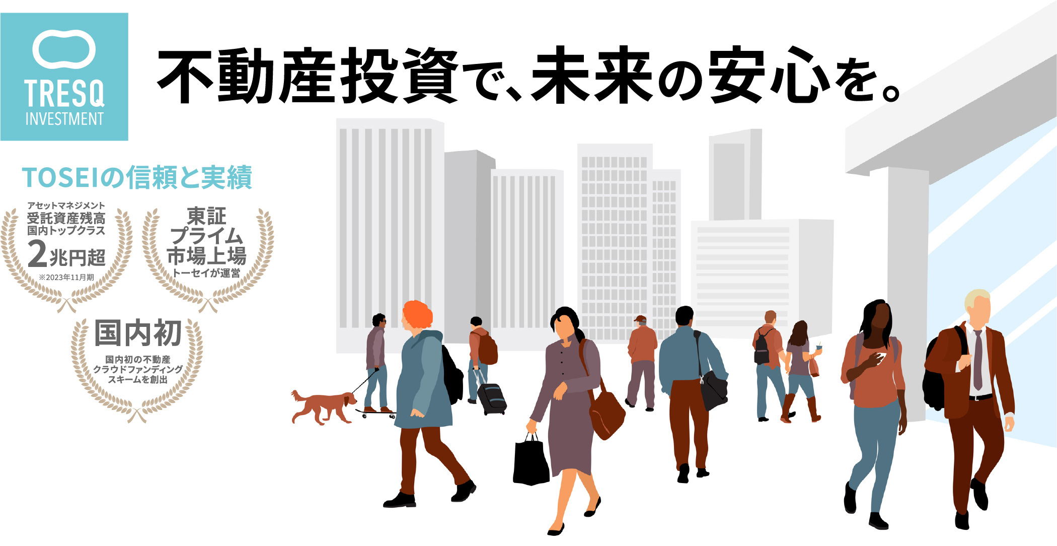 不動産投資で、未来の安心を。TOSEIの信頼と実績 アセットマネジメント受託資産残高国内トップクラス※ 2兆円超 ※2023年11月期 東証プライム市場上場 トーセイが運営　国内初 国内初の不動産クラウドファンディング スキームを創出